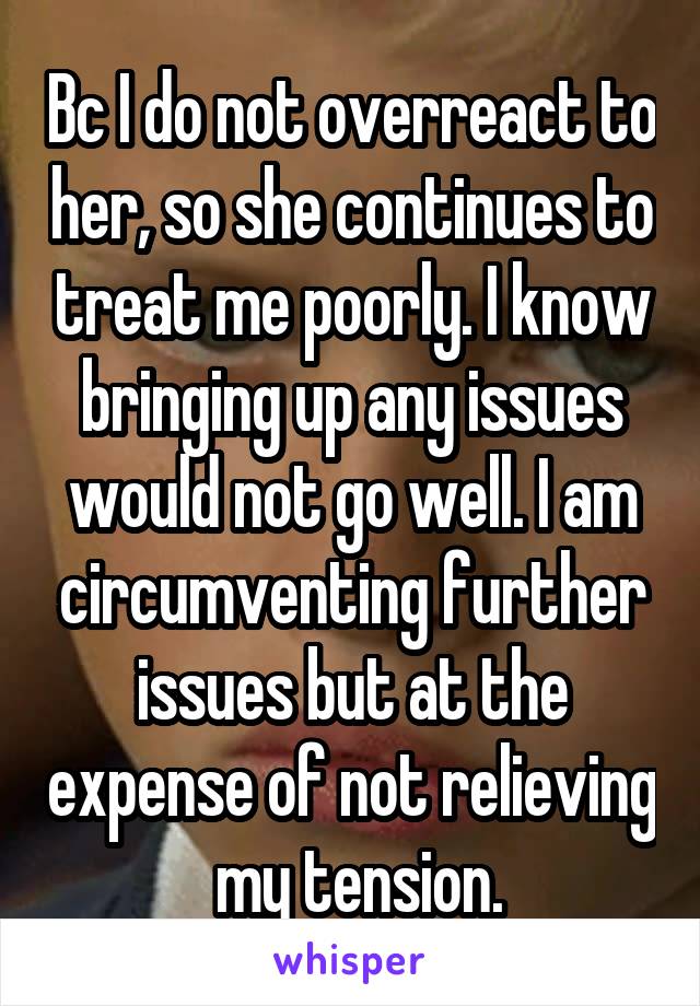 Bc I do not overreact to her, so she continues to treat me poorly. I know bringing up any issues would not go well. I am circumventing further issues but at the expense of not relieving  my tension.