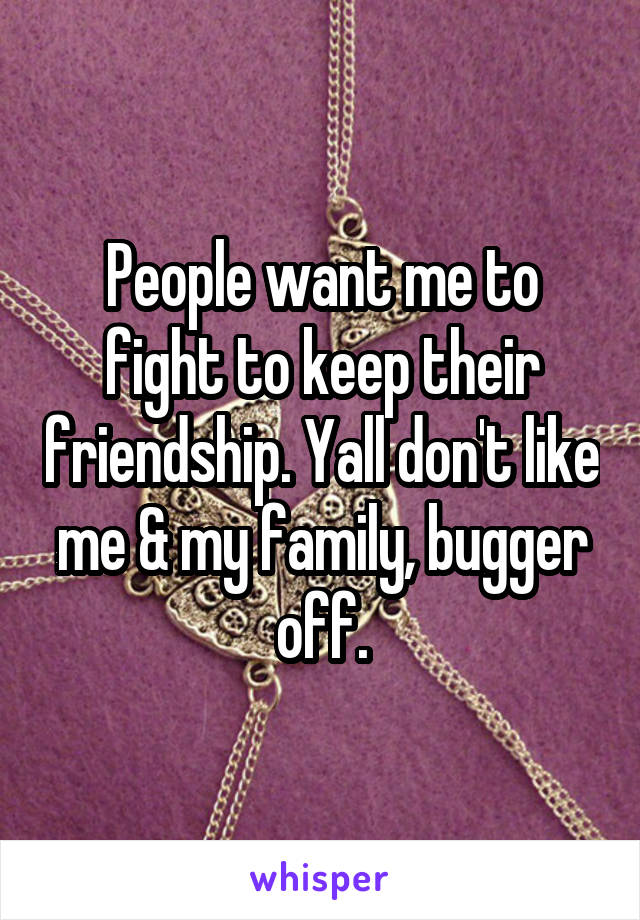 People want me to fight to keep their friendship. Yall don't like me & my family, bugger off.