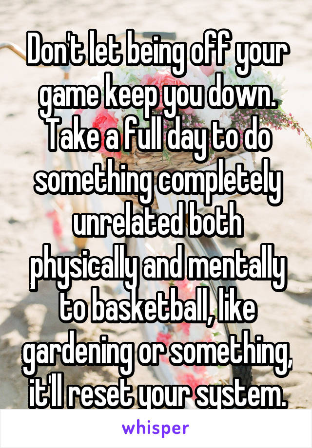  Don't let being off your game keep you down. Take a full day to do something completely unrelated both physically and mentally to basketball, like gardening or something, it'll reset your system.