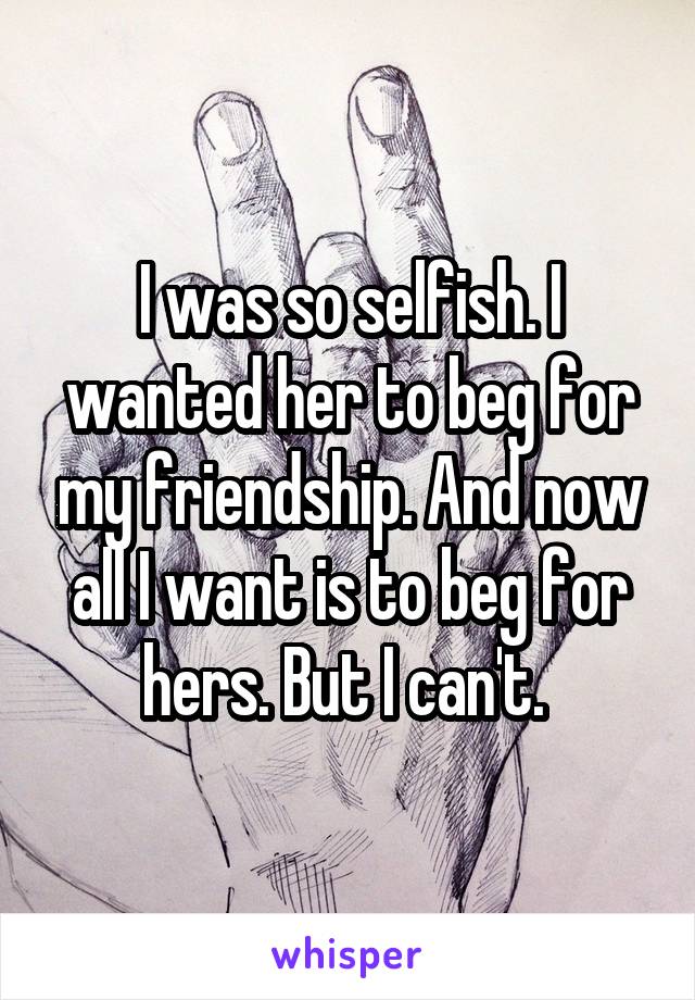 I was so selfish. I wanted her to beg for my friendship. And now all I want is to beg for hers. But I can't. 