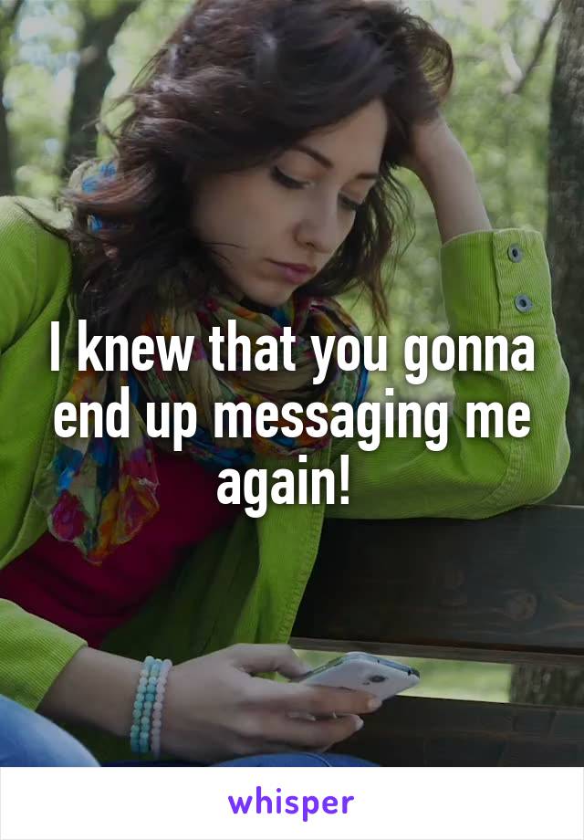 I knew that you gonna end up messaging me again! 