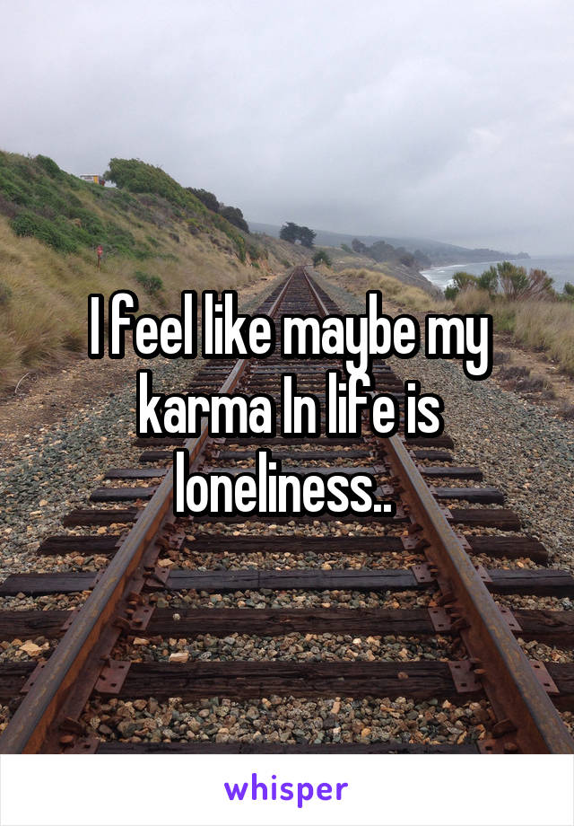 I feel like maybe my karma In life is loneliness.. 