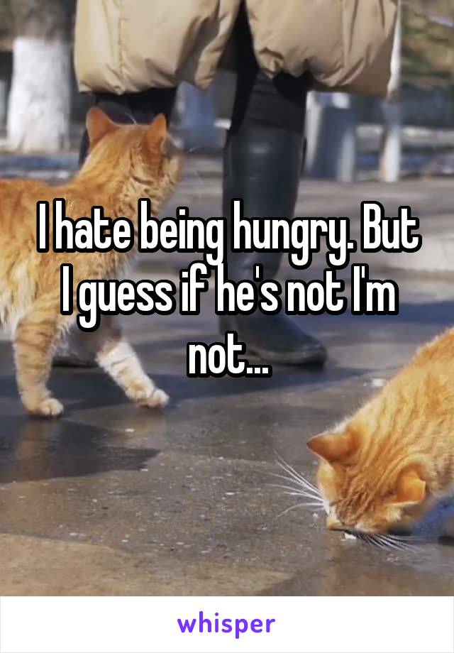 I hate being hungry. But I guess if he's not I'm not...
