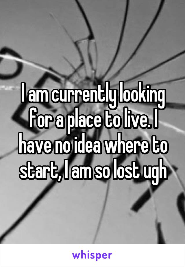 I am currently looking for a place to live. I have no idea where to start, I am so lost ugh