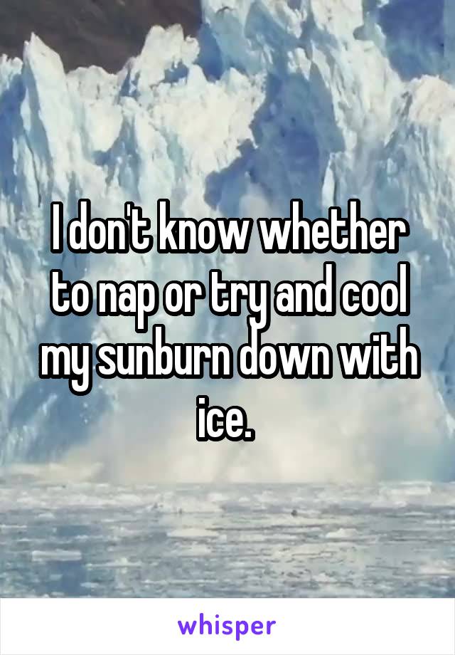 I don't know whether to nap or try and cool my sunburn down with ice. 