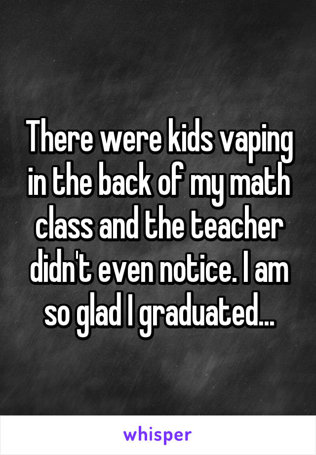 There were kids vaping in the back of my math class and the teacher didn't even notice. I am so glad I graduated...