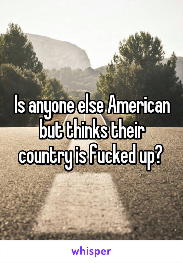 Is anyone else American but thinks their country is fucked up? 