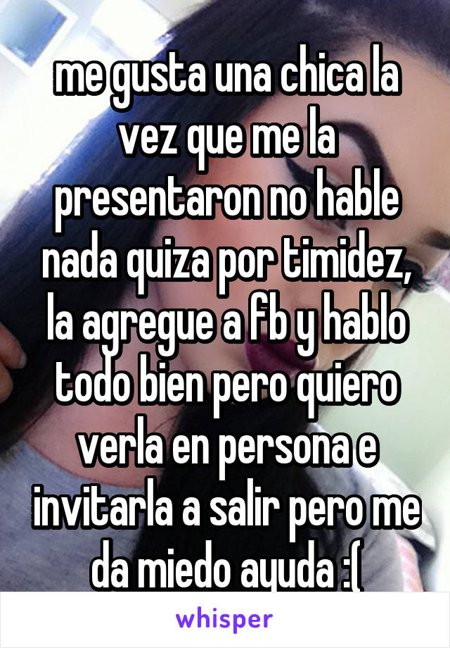 me gusta una chica la vez que me la presentaron no hable nada quiza por timidez, la agregue a fb y hablo todo bien pero quiero verla en persona e invitarla a salir pero me da miedo ayuda :(