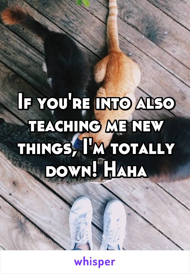 If you're into also teaching me new things, I'm totally down! Haha