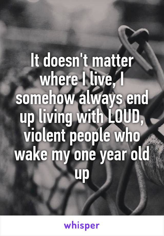 It doesn't matter where I live, I somehow always end up living with LOUD, violent people who wake my one year old up