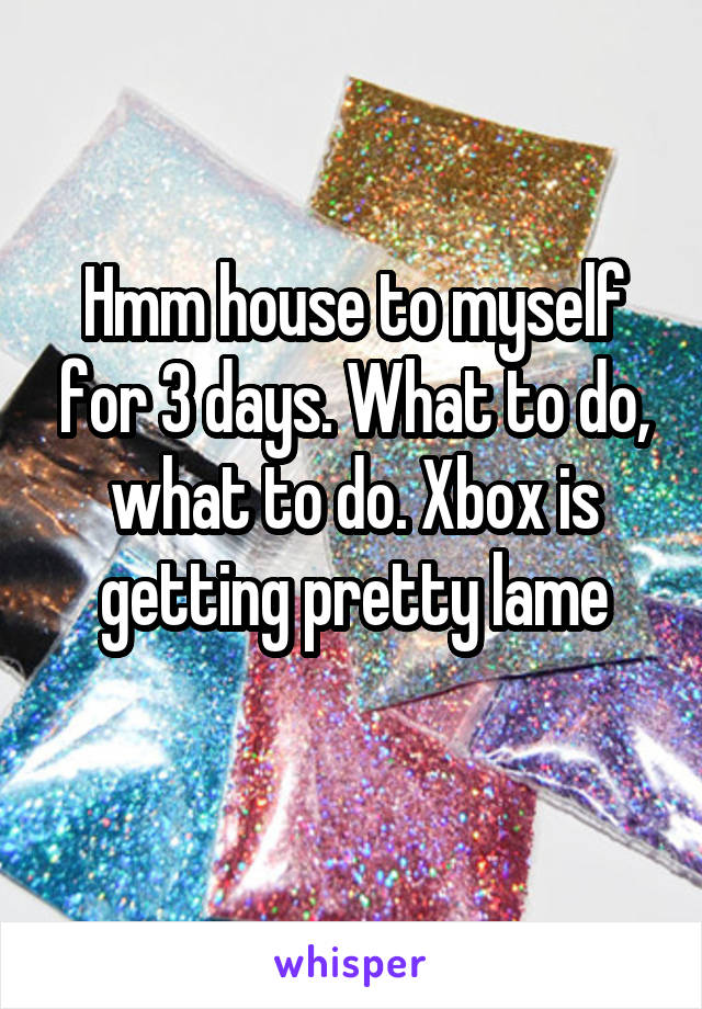 Hmm house to myself for 3 days. What to do, what to do. Xbox is getting pretty lame
