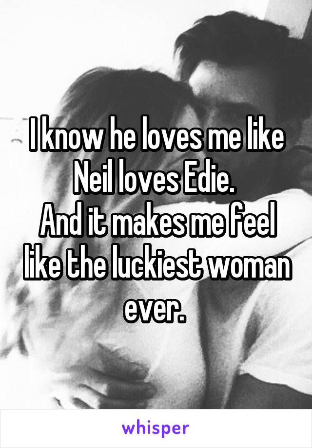 I know he loves me like Neil loves Edie. 
And it makes me feel like the luckiest woman ever. 