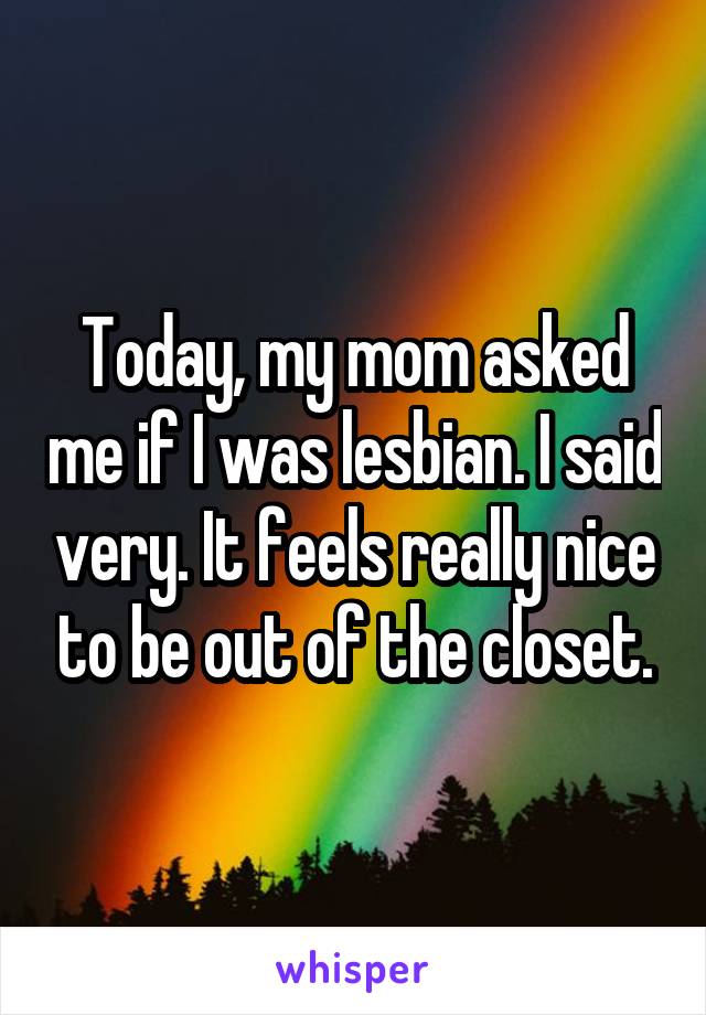 Today, my mom asked me if I was lesbian. I said very. It feels really nice to be out of the closet.