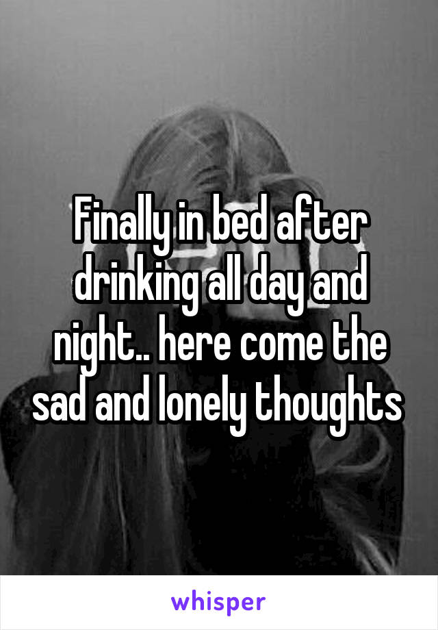 Finally in bed after drinking all day and night.. here come the sad and lonely thoughts 