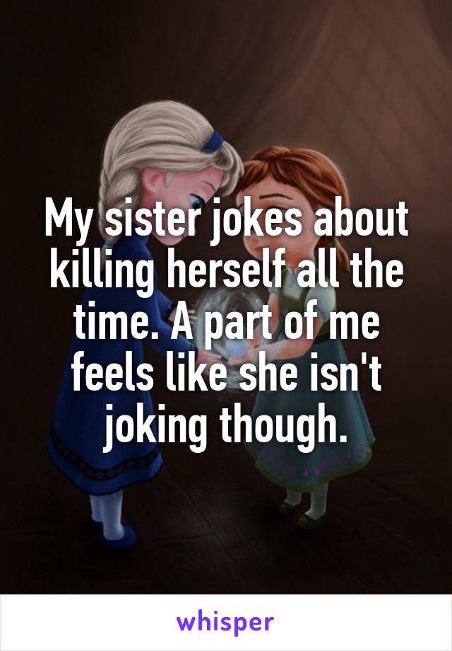 My sister jokes about killing herself all the time. A part of me feels like she isn't joking though.