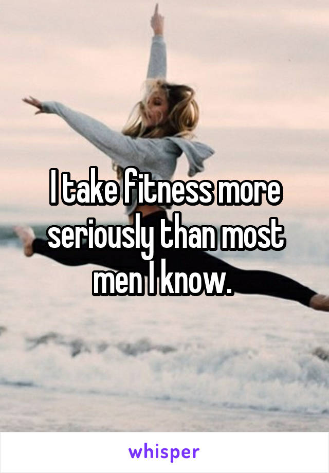 I take fitness more seriously than most men I know. 