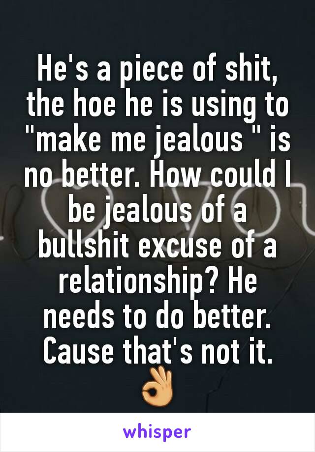 He's a piece of shit, the hoe he is using to "make me jealous " is no better. How could I be jealous of a bullshit excuse of a relationship? He needs to do better. Cause that's not it. 👌