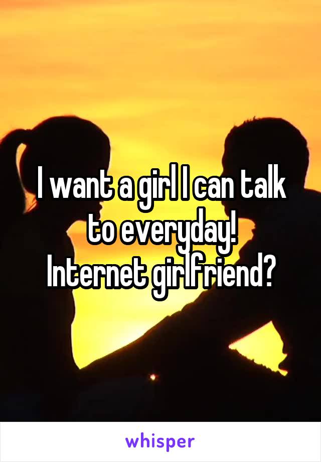 I want a girl I can talk to everyday!
Internet girlfriend?