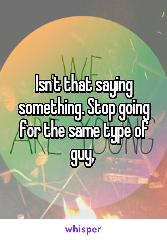 Isn't that saying something. Stop going for the same type of guy, 