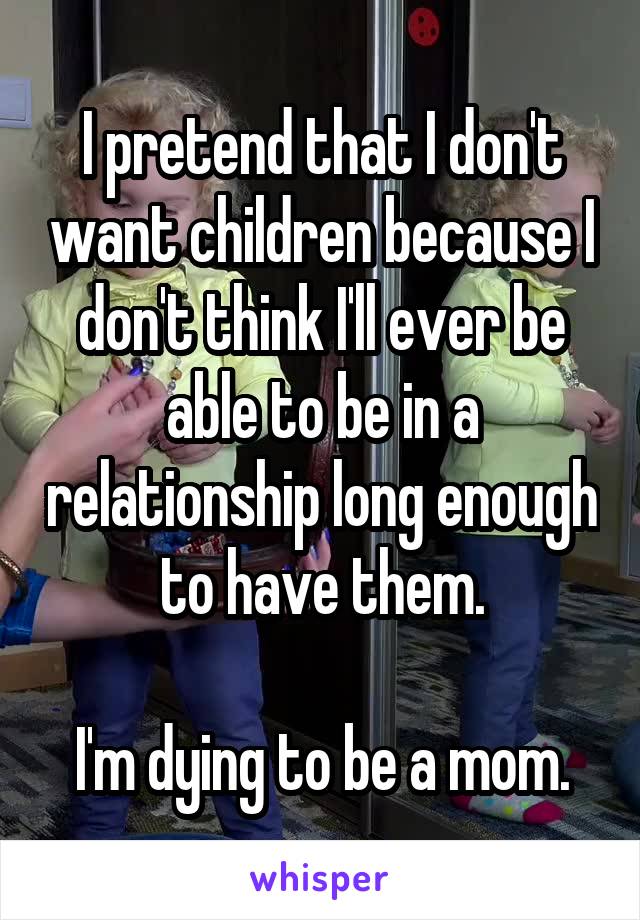 I pretend that I don't want children because I don't think I'll ever be able to be in a relationship long enough to have them.

I'm dying to be a mom.