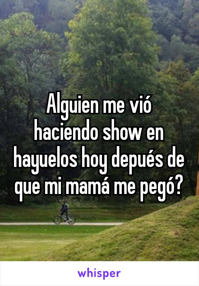 Alguien me vió haciendo show en hayuelos hoy depués de que mi mamá me pegó?