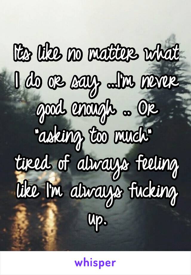 Its like no matter what I do or say ...I'm never good enough .. Or "asking too much"  tired of always feeling like I'm always fucking up.