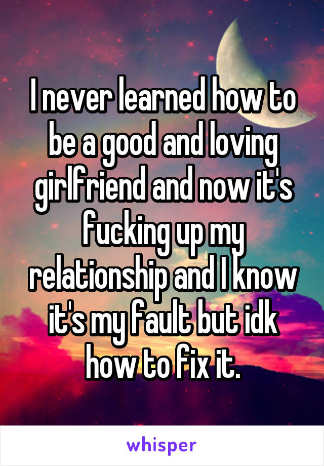 I never learned how to be a good and loving girlfriend and now it's fucking up my relationship and I know it's my fault but idk how to fix it.