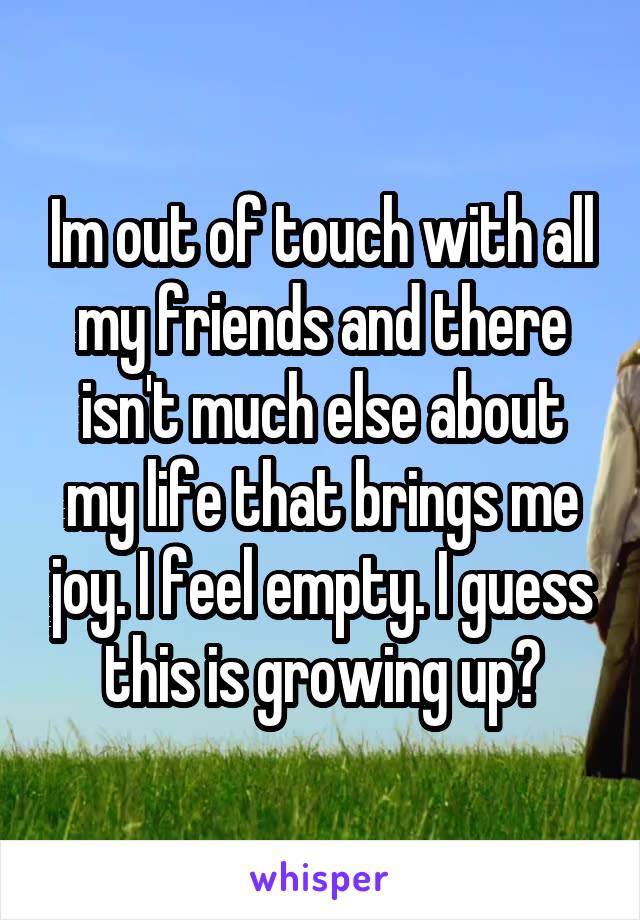 Im out of touch with all my friends and there isn't much else about my life that brings me joy. I feel empty. I guess this is growing up?