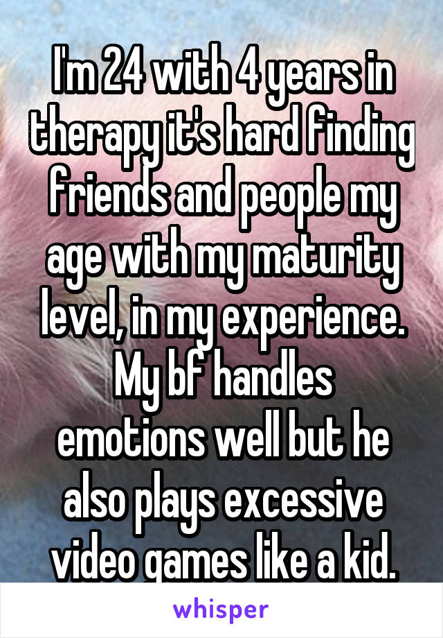 I'm 24 with 4 years in therapy it's hard finding friends and people my age with my maturity level, in my experience.
My bf handles emotions well but he also plays excessive video games like a kid.