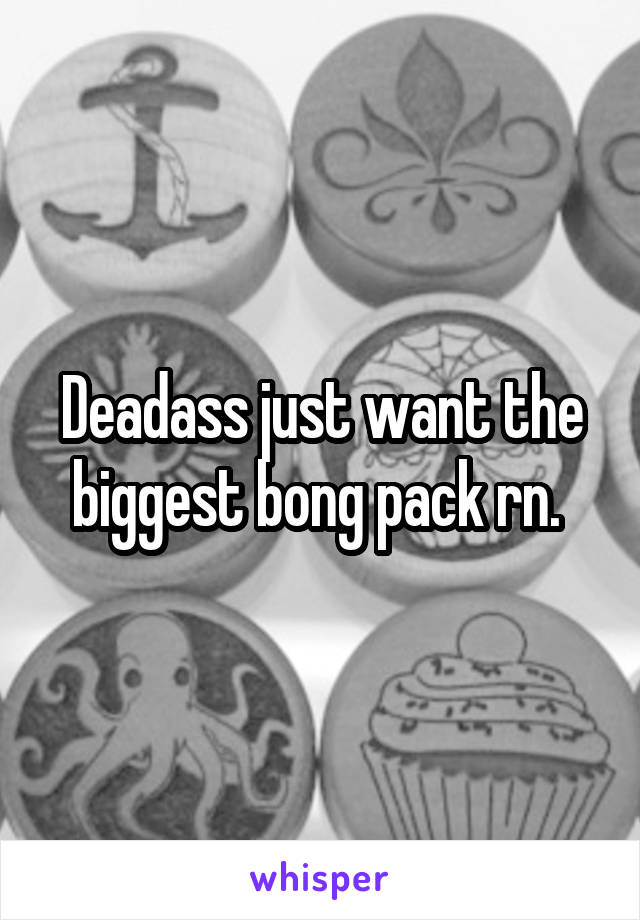 Deadass just want the biggest bong pack rn. 