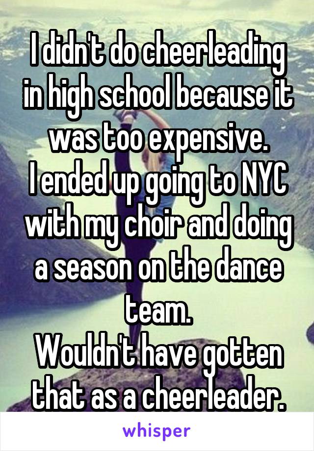 I didn't do cheerleading in high school because it was too expensive.
I ended up going to NYC with my choir and doing a season on the dance team.
Wouldn't have gotten that as a cheerleader.