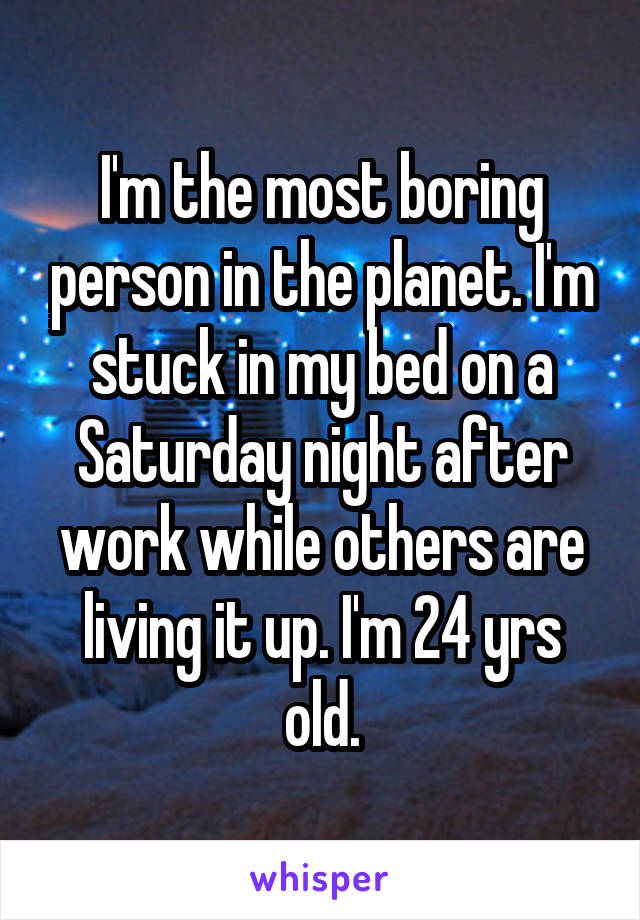 I'm the most boring person in the planet. I'm stuck in my bed on a Saturday night after work while others are living it up. I'm 24 yrs old.