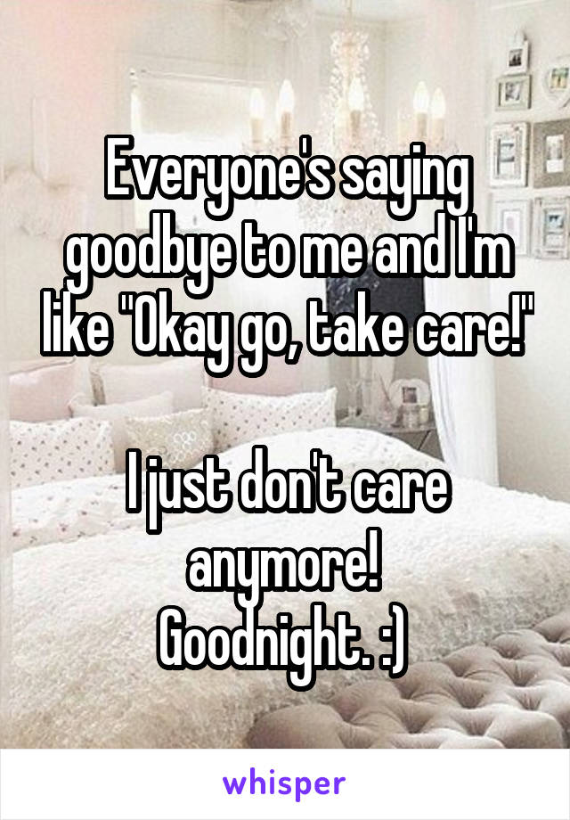 Everyone's saying goodbye to me and I'm like "Okay go, take care!" 
I just don't care anymore! 
Goodnight. :) 