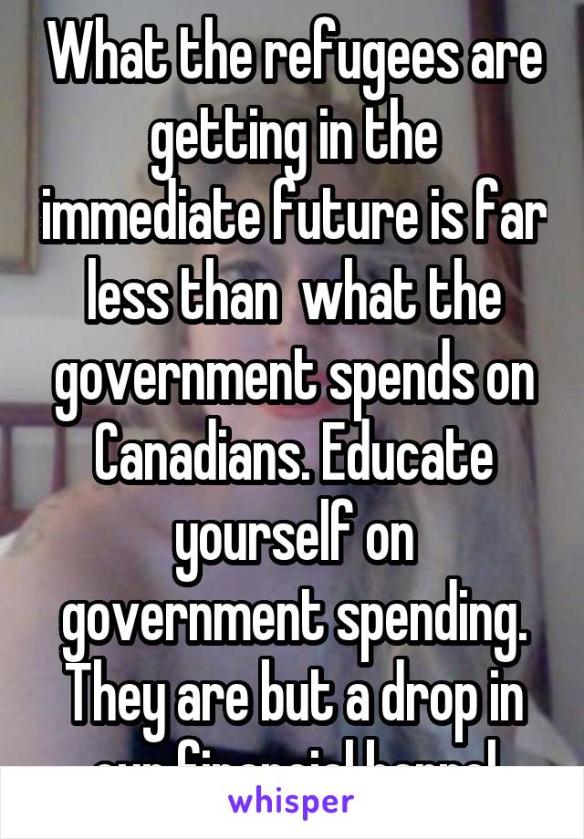 What the refugees are getting in the immediate future is far less than  what the government spends on Canadians. Educate yourself on government spending. They are but a drop in our financial barrel