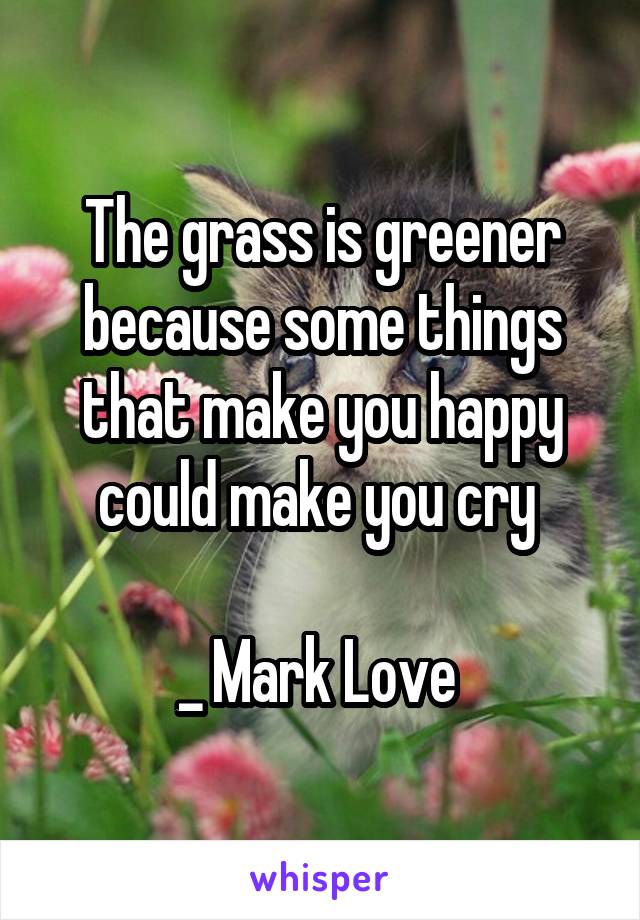 The grass is greener because some things that make you happy could make you cry 

_ Mark Love 