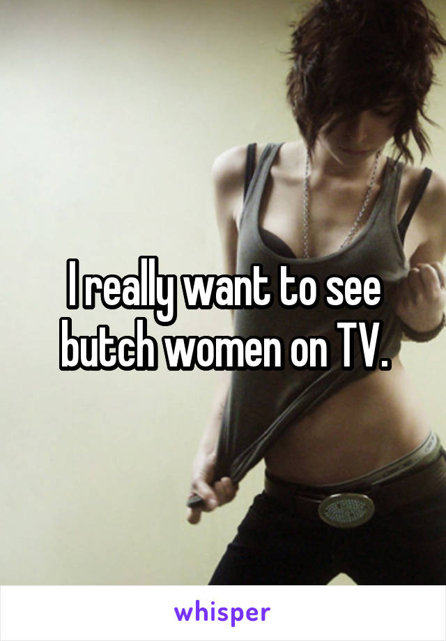 I really want to see butch women on TV.