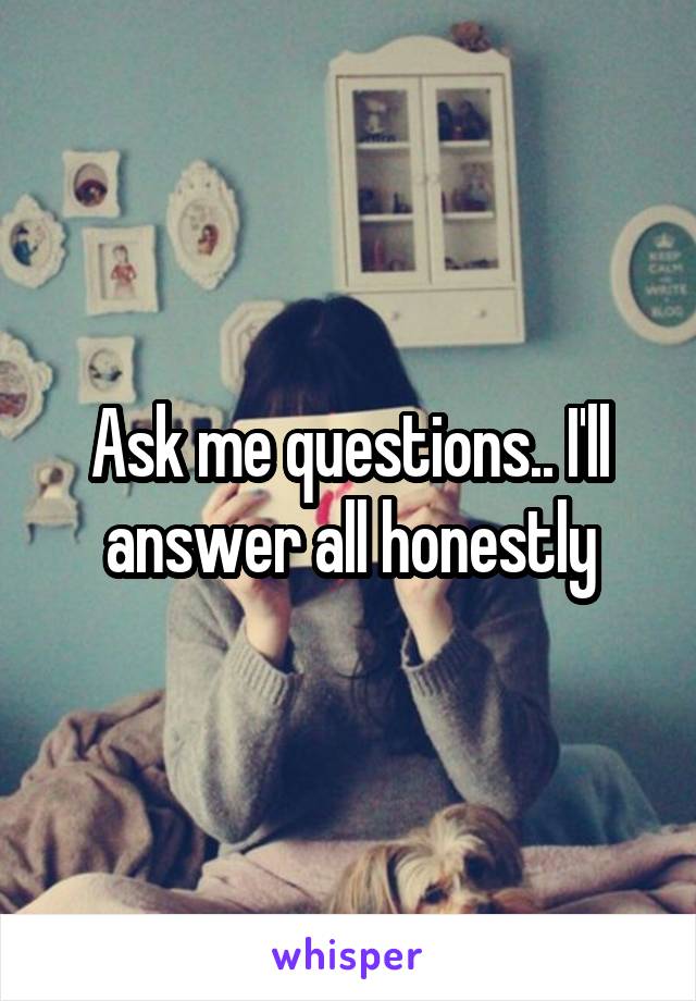 Ask me questions.. I'll answer all honestly