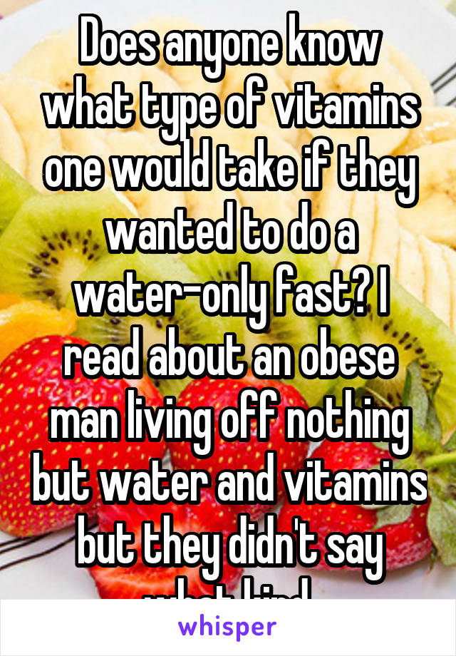 Does anyone know what type of vitamins one would take if they wanted to do a water-only fast? I read about an obese man living off nothing but water and vitamins but they didn't say what kind.