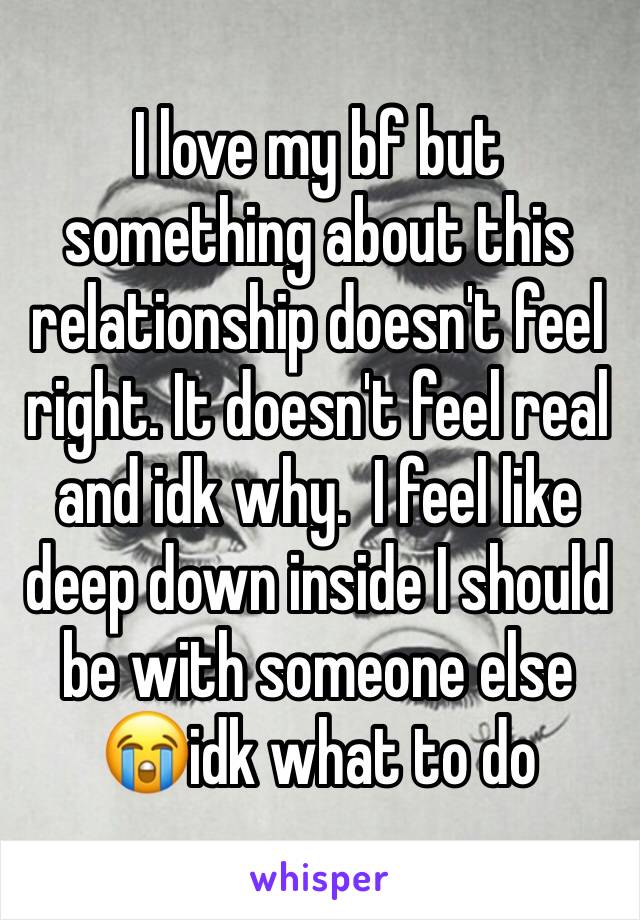 I love my bf but something about this relationship doesn't feel right. It doesn't feel real and idk why.  I feel like deep down inside I should be with someone else 😭idk what to do 