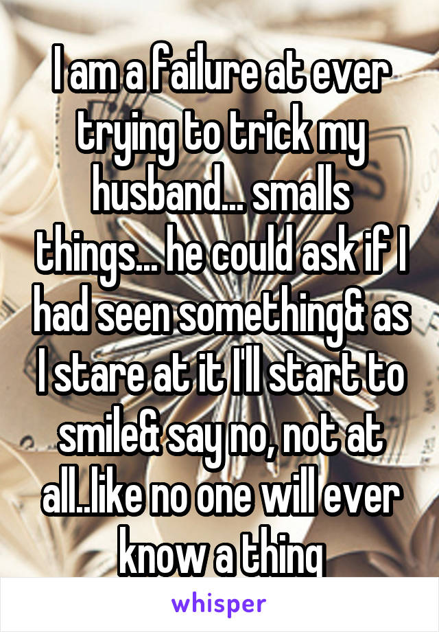 I am a failure at ever trying to trick my husband... smalls things... he could ask if I had seen something& as I stare at it I'll start to smile& say no, not at all..like no one will ever know a thing