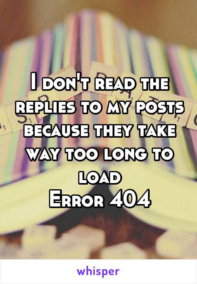 I don't read the replies to my posts because they take way too long to load
Error 404