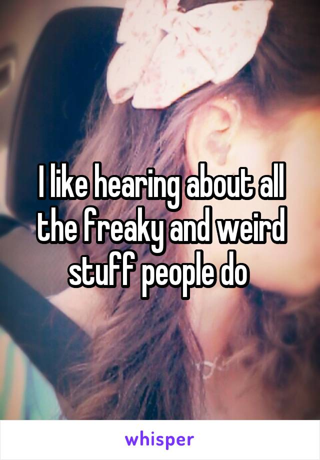 I like hearing about all the freaky and weird stuff people do 