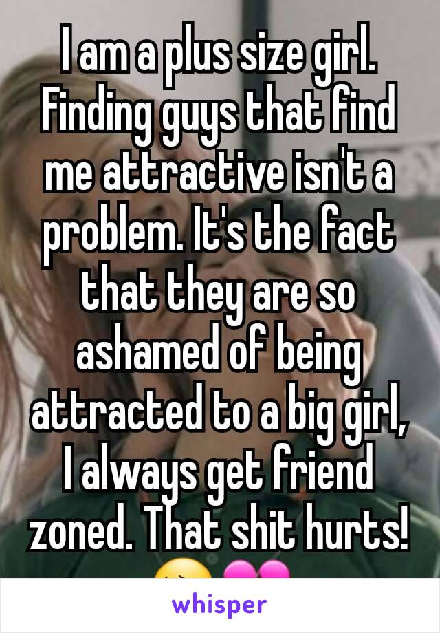 I am a plus size girl. Finding guys that find me attractive isn't a problem. It's the fact that they are so ashamed of being attracted to a big girl, I always get friend zoned. That shit hurts! 😔💔