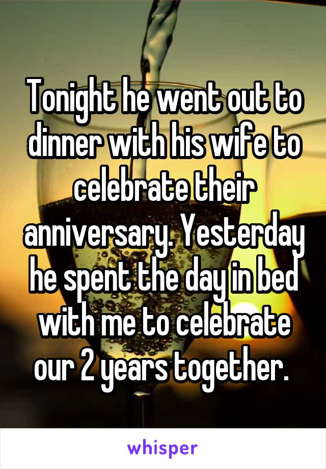 Tonight he went out to dinner with his wife to celebrate their anniversary. Yesterday he spent the day in bed with me to celebrate our 2 years together. 