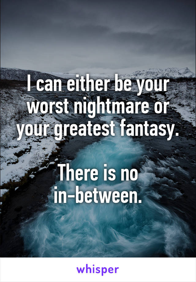 I can either be your worst nightmare or your greatest fantasy.

There is no in-between.