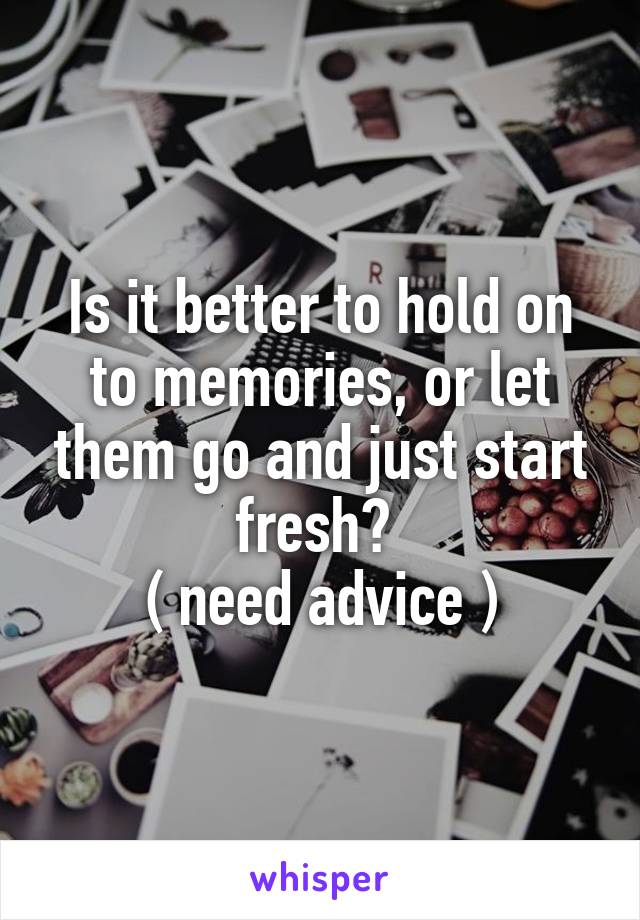 Is it better to hold on to memories, or let them go and just start fresh? 
( need advice )