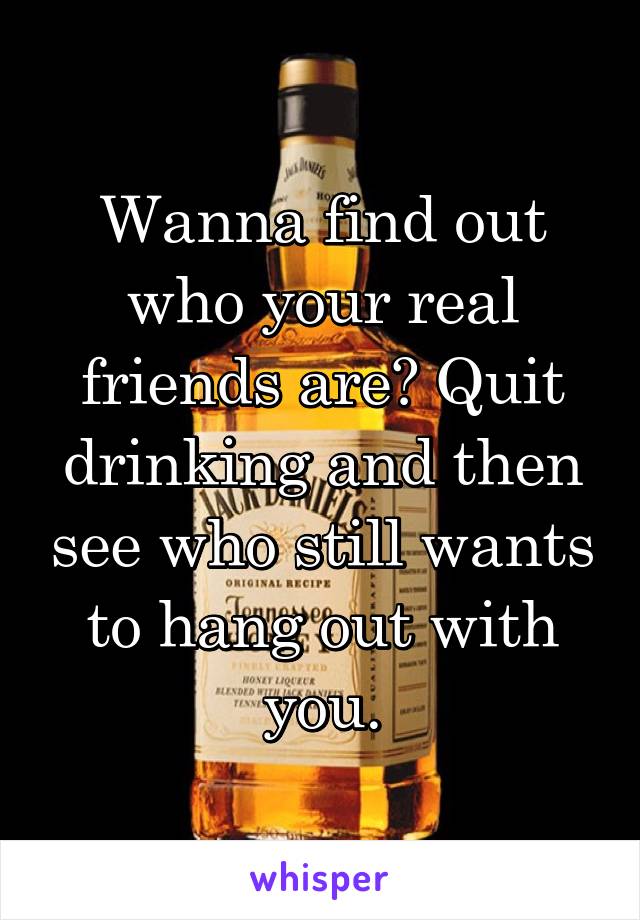 Wanna find out who your real friends are? Quit drinking and then see who still wants to hang out with you.