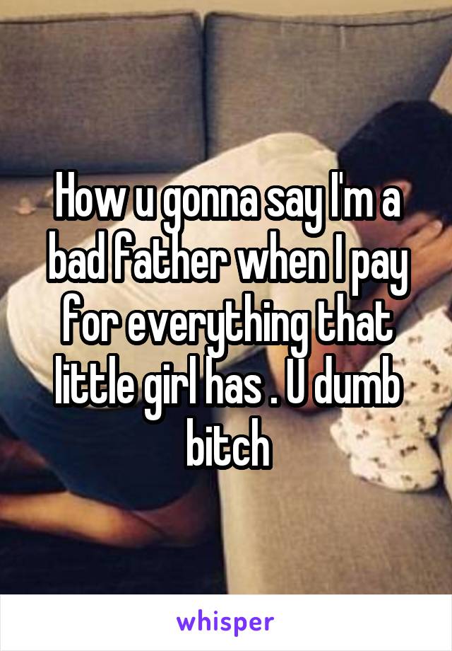 How u gonna say I'm a bad father when I pay for everything that little girl has . U dumb bitch