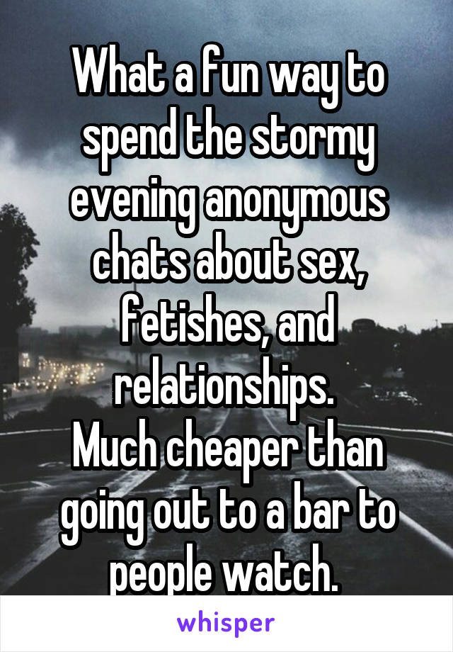 What a fun way to spend the stormy evening anonymous chats about sex, fetishes, and relationships. 
Much cheaper than going out to a bar to people watch. 