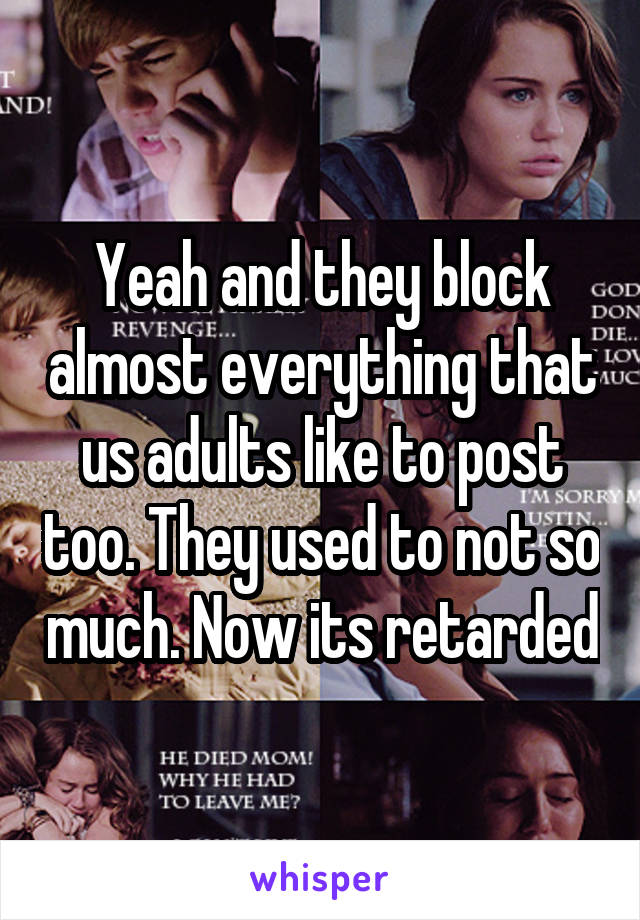 Yeah and they block almost everything that us adults like to post too. They used to not so much. Now its retarded